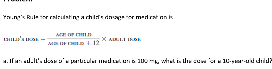 Young's Rule for calculating a child's dosage for medication is
AGE OF CHILD
CHILD'S DOSE
X ADULT DOSE
AGE OF CHILD + 12
a. If an adult's dose of a particular medication is 100 mg, what is the dose for a 10-year-old child?
