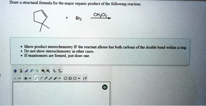 ### Organic Chemistry Reaction Problem

#### Problem Statement:
Draw a structural formula for the major organic product of the following reaction:

*Reactants:*
- Cyclopentene (a five-membered ring with one double bond)
- Bromine (Br\(_2\))

The reaction is carried out in the presence of dichloromethane (CH\(_2\)Cl\(_2\)) as a solvent.

#### Instructions:
- **Show product stereochemistry IF the reactant alkene has both carbons of the double bond within a ring.**
- **Do not show stereochemistry in other cases.**
- **If enantiomers are formed, just draw one.**

#### Reaction Scheme:
\[ \text{Cyclopentene} + Br_2 \xrightarrow{\text{CH}_2\text{Cl}_2}} \]

#### Explanation:
This reaction involves an addition of bromine to an alkene. The double bond in cyclopentene will break and each carbon formerly involved in the double bond will bond with a bromine atom.

### Diagram:
(Here, you would draw the cyclopentane ring with two bromine atoms attached to the former double-bond carbons.)

1. **Cyclopentene before reaction**:
   - Five-membered carbon ring with a double bond.
   
2. **Major Organic Product**:
   - Reaction with bromine will break the double bond.
   - Each carbon atom of the former double bond will bond to a bromine atom.
   - The stereochemistry should be illustrated if the reactant double bond carbons are in a ring structure.

### Additional Tools:
- **Drawing Canvas:** Utilize the given drawing tools for illustrating the cyclopentene and its reaction with bromine.
- **Stereochemistry Consideration:** If necessary, include wedges and dashes to depict the 3D arrangement of atoms around the double bond transformation.

Use these instructions to visualize and demonstrate the major organic product formation in this bromination reaction.

---

For more detailed instructions and interactive tools, you can refer to our organic chemistry learning section on the website. Happy Learning!