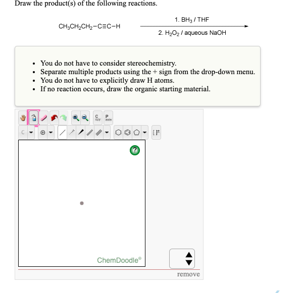 ### Reaction Analysis and Instructions for Organic Chemistry:

#### Problem Statement
**Draw the product(s) of the following reactions:**

Starting Material:
\[ \text{CH}_3\text{CH}_2\text{CH}_2\text{C}\equiv \text{C}-\text{H} \]

Reagents and Conditions:
1. \( \text{BH}_3 / \text{THF} \)
2. \( \text{H}_2\text{O}_2 / \text{aqueous NaOH} \)

#### Guidelines
- **You do not have to consider stereochemistry.**
- **Separate multiple products using the + sign from the drop-down menu.**
- **You do not have to explicitly draw H atoms.**
- **If no reaction occurs, draw the organic starting material.**

#### Drawing Tool
- The provided interface for drawing your chemical structure is powered by ChemDoodle®. 

#### Steps:
1. Utilize the toolbar on the drawing interface to create your chemical structures.
2. Keep in mind that the relations must proceed as per the given conditions, in this case, hydroboration-oxidation which results in the formation of an organoborane intermediate followed by oxidation to give an alcohol.
  
In this particular reaction:
- Hydroboration of an alkyne typically results in the formation of a vinyl borane intermediate.
- Subsequent oxidation with hydrogen peroxide in the presence of NaOH transforms the vinyl borane to an aldehyde or ketone, depending on the alkyl group attached.

#### Drawing Interface Description:
- Various tool options are provided: 
  - **Hand tool** for selecting structures.
  - **Template tools** to choose common organic structures.
  - **Drawing tools** including bonds, atoms, and electron pairs.
  - **Erase tool** to correct mistakes.
  - **Zooming tool** for better visibility.
  - The **Chemistry Font tool** that includes various chemical symbols and structures.

For any questions on using the drawing tools, the **question mark icon (?)** can be clicked to access help and more detailed instructions.

Once your drawing is complete, click on the ‘remove’ button to finalize and check your drawn structure.

*Note: The reaction specified involves hydroboration-oxidation, a common method for converting alkynes into aldehydes.*