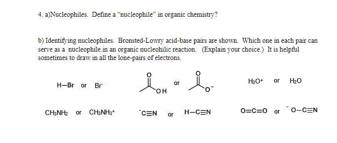 **4. a) Nucleophiles. Define a "nucleophile" in organic chemistry.**

A nucleophile is a chemical species that donates an electron pair to an electrophile to form a chemical bond in relation to a reaction. In other words, nucleophiles are typically negatively charged or neutral species with lone pairs of electrons that are attracted to positively charged or electron-deficient sites on other molecules.

**b) Identifying nucleophiles. Bronsted-Lowry acid-base pairs are shown. Which one in each pair can serve as a nucleophile in an organic nucleophilic reaction? (Explain your choice.) It is helpful sometimes to draw in all the lone-pairs of electrons.**

- **H—Br** or **Br⁻**
- **Br⁻** can be a nucleophile because it has a lone pair of electrons that it can donate.

- **CH₃NH₂** or **CH₃NH₃⁺**
- **CH₃NH₂** can be a nucleophile because it has a lone pair of electrons on the nitrogen atom that it can donate.

- **⁻C≡N** or **HC≡N**
- **⁻C≡N** (cyanide ion, with a negative charge) can be a nucleophile because it has a lone pair of electrons that it can donate.

- **O═C═O** or **⁻O—C≡N**
- **⁻O—C≡N** can be a nucleophile because it has a lone pair of electrons on the oxygen atom that it can donate.

- **O═C═O** or **O--C≡N**
- **H₃O⁺** or **H₂O**
- **H₂O** can be a nucleophile because it has lone pairs of electrons that it can donate.