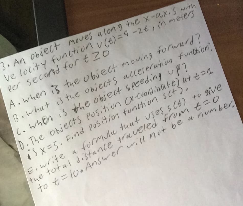 3. An obiect moves alon tye x-ax,s with
Per second for t Zo
A.when is the obiect moving forwurd?
B.what is the objelts allelerution function
c.when is the object speeding up?
D.The objects POsition (x-cooldinute) at t=1
isx=5. Find Position funttion scts.
E,write a formulu tuat uses s CE) to ive
the totul distance traveled from t3D0
