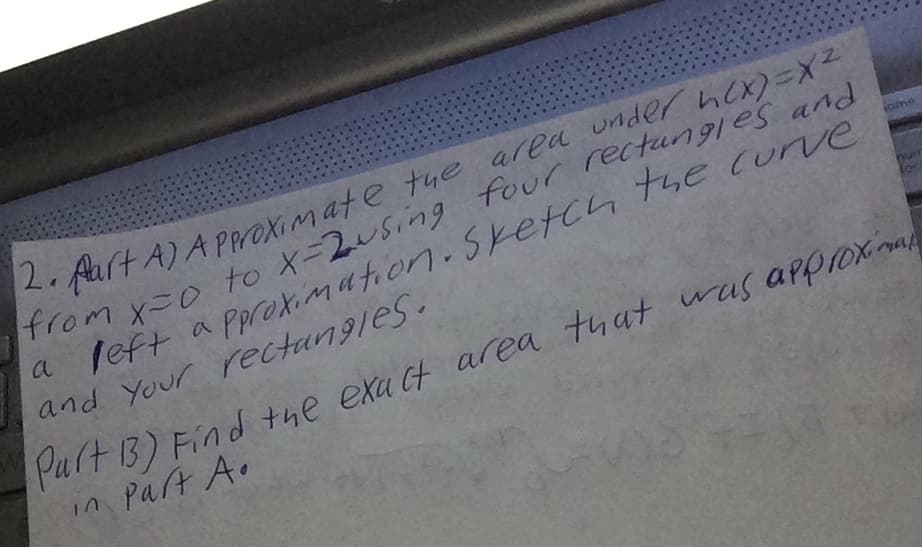 2furt A)APproximate tue area under hex)=X2
From x=0 to X=2u5ing four rectungles and
a left a Pareximation.Sketch the curve
and Your rectangles.
num
Part13) Find the exa Ct area that
in Part A.
was approxa
