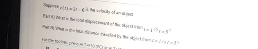 Suppose y (t) =31-6 is the velocity of an object
Part A) What is the total displacement of the object from= | to =5?
%3D
Part B) What is the total distance travelled by the object from f= I to != 5?
For the toolbar, press ALT+F10 (P9r ALTE
