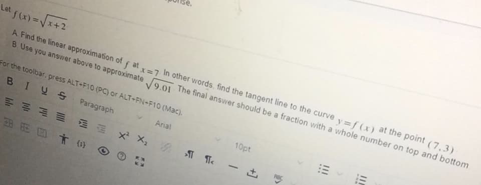 Let f(x)=Vx+2
A. Find the linear approximation of f at =7 In other words, find the tangent line to the curve y=f (x) at the point (7,3)
B. Use you answer above to approximate 9 01 The final answer should be a fraction with a whole number on top and bottom.
For the toolbar, press ALT+F10 (PC) or ALT+FN+F10 (Mac).
BIUS Paragraph
10pt
Arial
=州 xX, M Te
-
8 E C す6)
II
...
