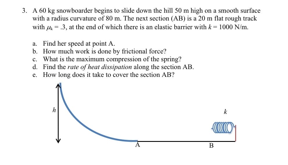 3. A 60 kg snowboarder begins to slide down the hill 50 m high on a smooth surface
with a radius curvature of 80 m. The next section (AB) is a 20 m flat rough track
with u = .3, at the end of which there is an elastic barrier with k = 1000 N/m.
Find her speed at point A.
b. How much work is done by frictional force?
c. What is the maximum compression of the spring?
d. Find the rate of heat dissipation along the section AB.
e. How long does it take to cover the section AB?
а.
h
k
В
