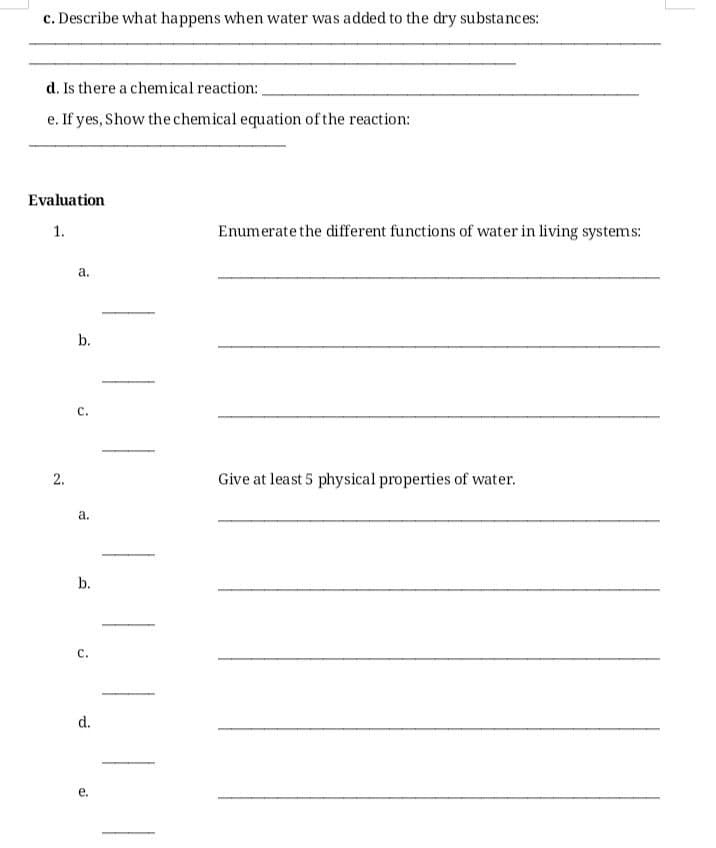 c. Describe what happens when water was added to the dry substances:
d. Is there a chemical reaction:
e. If yes, Show the chemical equation of the reaction:
Evaluation
1.
2.
a.
b.
C.
a.
b.
C.
d.
e.
Enumerate the different functions of water in living systems:
Give at least 5 physical properties of water.