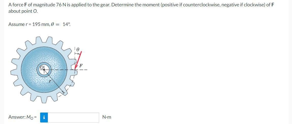 A force F of magnitude 76 N is applied to the gear. Determine the moment (positive if counterclockwise, negative if clockwise) of F
about point O.
Assume r = 195 mm, 0 = 14°.
Answer: Mo = i
N•m