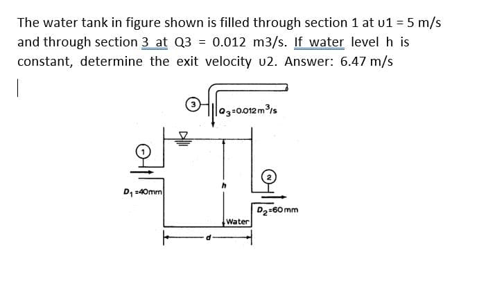 The water tank in figure shown is filled through section 1 at u1 = 5 m/s
and through section 3 at Q3 = 0.012 m3/s. If water level h is
constant, determine the exit velocity u2. Answer: 6.47 m/s
D₁ =40mm
03=0.012 m³/s
Water
D₂=60mm