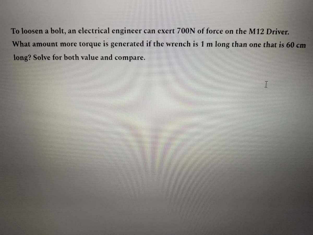 To loosen a bolt, an electrical engineer can exert 700N of force on the M12 Driver.
What amount more torque is generated if the wrench is 1 m long than one that is 60 cm
long? Solve for both value and compare.
