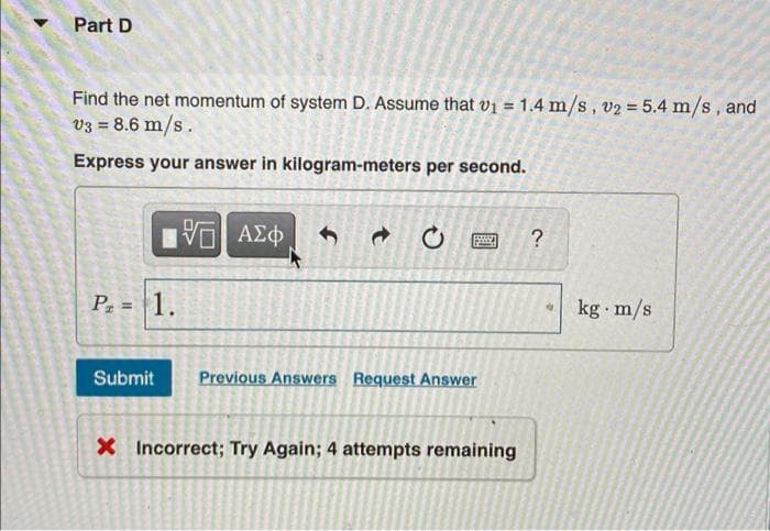 Part D
Find the net momentum of system D. Assume that v1 = 1.4 m/s, v2 = 5.4 m/s, and
v3 = 8.6 m/s.
%3D
%3D
Express your answer in kilogram-meters per second.
?
P, = 1.
kg m/s
Submit
Previous Answers Request Answer
X Incorrect; Try Again; 4 attempts remaining
