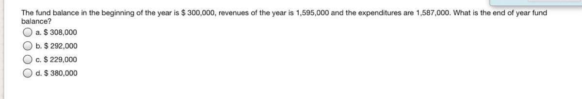 The fund balance in the beginning of the year is $300,000, revenues of the year is 1,595,000 and the expenditures are 1,587,000. What is the end of year fund
balance?
a. $ 308,000
O b. $ 292,000
c. $ 229,000
d. $ 380,000
