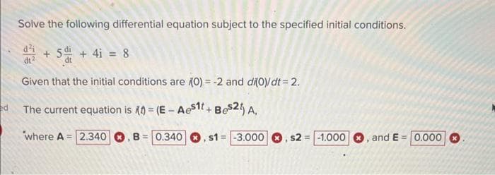 ed
Solve the following differential equation subject to the specified initial conditions.
d² +5+41 = 8
dt2
dt
Given that the initial conditions are (0) = -2 and di(0)/dt = 2.
The current equation is 1) = (E- Aes1t+ Bes2t) A.
where A 2.340 , B= 0.340, s1= -3.000, s2 = -1.000
, and E= 0.000