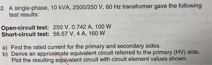 2. A single-phase, 10 kVA, 2500/250 V, 60 Hz transformer gave the following
test results:
Open-circuit test: 250 V, 0.742 A, 100 W
Short-circuit test: 56.57 V, 4 A, 160 W
a) Find the rated current for the primary and secondary sides.
b) Derive an approximate equivalent circuit referred to the primary (HV) side.
Plot the resulting equivalent circuit with circuit element values shown.