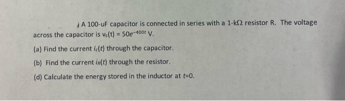 A 100-uF capacitor is connected in series with a 1-k2 resistor R. The voltage
across the capacitor is ve(t) = 50e-400t V.
(a) Find the current ic(t) through the capacitor.
(b) Find the current ir(t) through the resistor.
(d) Calculate the energy stored in the inductor at t=0.