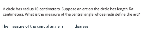 A circle has radius 10 centimeters. Suppose an arc on the circle has length 8x
centimeters. What is the measure of the central angle whose radii define the arc?
The measure of the central angle is degrees.
