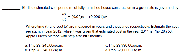 16. The estimated cost per sq.m. of fully furnished house construction in a given site is governed by
dx
(0.02)x - (0.0001)x²
dt
Where time (t) and cost (x) are measured in years and thousands respectively. Estimate the cost
per sq.m. in year 2012, while it was given that estimated cost in the year 2011 is Php 28,750.
Apply Euler's Method with step size h=3 months.
a. Php 29, 245.00/sq.m.
c. Php 29,990.00/sq.m.
d. Php 32,111.00/sq.m.
b. Php 28, 340.00/sq.m.