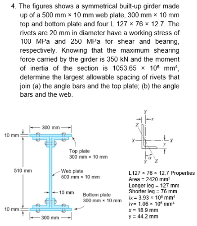 4. The figures shows a symmetrical built-up girder made
up of a 500 mm x 10 mm web plate, 300 mm x 10 mm
top and bottom plate and four L 127 x 76 x 12.7. The
rivets are 20 mm in diameter have a working stress of
100 MPa and 250 MPa for shear and bearing,
respectively. Knowing that the maximum shearing
force carried by the girder is 350 kN and the moment
of inertia of the section is 1053.65 x 10 mm,
determine the largest allowable spacing of rivets that
join (a) the angle bars and the top plate; (b) the angle
bars and the web.
300 mm
10 mm:
Top plate
300 mm x 10 mm
L127 x 76 x 12.7 Properties
Area = 2420 mm²
Longer leg = 127 mm
Shorter leg = 76 mm
Ix= 3.93 x 10 mm
ly= 1.06 x 10 mm²
x = 18.9 mm
y = 44.2 mm
510 mm
10 mm
Web plate
500 mm x 10 mm
-10 mm
-300 mm
Bottom plate
300 mm x 10 mm