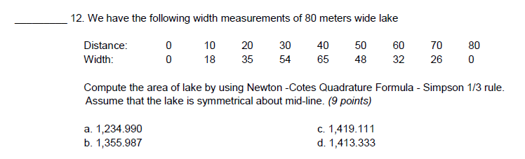 12. We have the following width measurements of 80 meters wide lake
Distance:
0
10
20
30
40 50
60
70
Width:
0
18 35
54 65 48
32
26 0
Compute the area of lake by using Newton -Cotes Quadrature Formula - Simpson 1/3 rule.
Assume that the lake is symmetrical about mid-line. (9 points)
a. 1,234.990
c. 1,419.111
b. 1,355.987
d. 1,413.333
80