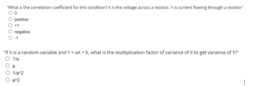 "What is the correlation coefficient for this condition? X is the voltage across a resistor, Y is current flowing through a resistor"
positive
+1
negative
-1
"If X is a random variable and Y = ax + b, what is the multiplication factor of variance of X to get variance of Y?"
O 1/a
a
1/a^2
a^2
