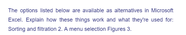 The options listed below are available as alternatives in Microsoft
Excel. Explain how these things work and what they're used for:
Sorting and filtration 2. A menu selection Figures 3.