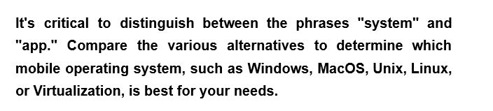 It's critical to distinguish between the phrases "system" and
"app." Compare the various alternatives to determine which
mobile operating system, such as Windows, MacOS, Unix, Linux,
or Virtualization, is best for your needs.