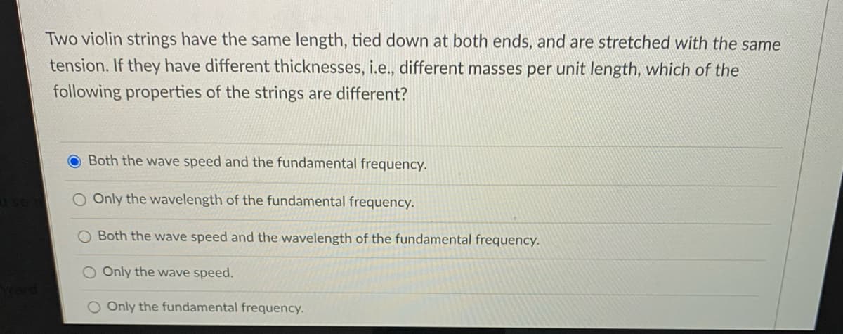 Two violin strings have the same length, tied down at both ends, and are stretched with the same
tension. If they have different thicknesses, i.e., different masses per unit length, which of the
following properties of the strings are different?
O Both the wave speed and the fundamental frequency.
O Only the wavelength of the fundamental frequency.
Both the wave speed and the wavelength of the fundamental frequency.
O Only the wave speed.
O Only the fundamental frequency.
