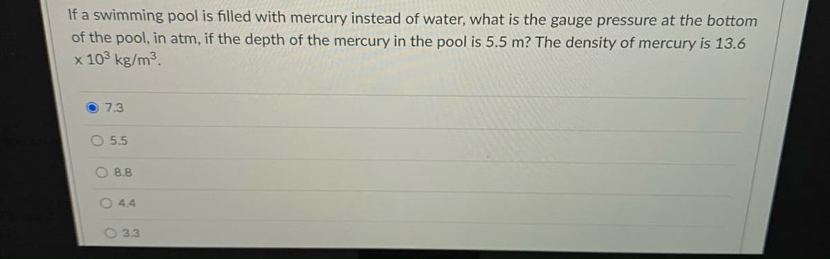 If a swimming pool is filled with mercury instead of water, what is the gauge pressure at the bottom
of the pool, in atm, if the depth of the mercury in the pool is 5.5 m? The density of mercury is 13.6
x 103 kg/m3.
7.3
O 5.5
O 8.8
O 4.4
O 3.3
