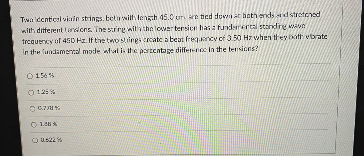 Two identical violin strings, both with length 45.0 cm, are tied down at both ends and stretched
with different tensions. The string with the lower tension has a fundamental standing wave
frequency of 450 Hz. If the two strings create a beat frequency of 3.50 Hz when they both vibrate
in the fundamental mode, what is the percentage difference in the tensions?
O 1.56 %
O 1.25 %
0.778 %
O 1.88 %
O 0.622 %
