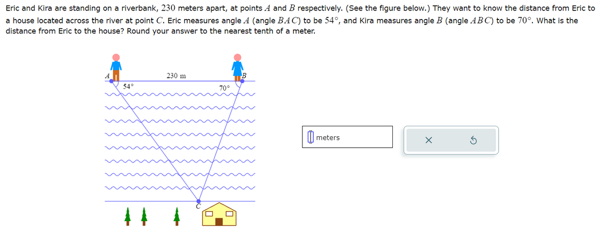 Eric and Kira are standing on a riverbank, 230 meters apart, at points A and B respectively. (See the figure below.) They want to know the distance from Eric to
a house located across the river at point C. Eric measures angle A (angle BAC) to be 54°, and Kira measures angle B (angle ABC) to be 70°. What is the
distance from Eric to the house? Round your answer to the nearest tenth of a meter.
A
230 m
B
54°
70°
meters