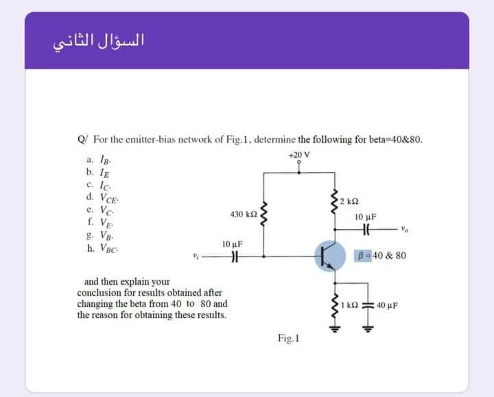 السؤال الثاني
Q/ For the emitter-bias network of Fig.1, determine the following for beta-40&80.
+20 V
a. IB.
b. IE
c. Ic.
d. VCE
e. Ve.
f. VE
g. Vg-
h. VBC-
2 k2
430 k2
10 μF
10 μF
B= 40 & 80
and then explain your
conclusion for results obtained after
changing the beta from 40 to 80 and
the reason for obtaining these results.
40 µF
Fig.1
