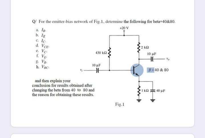 Q/ For the emitter-bias network of Fig.1, determine the following for beta-40&80.
+20 V
a. Ig.
b. IE
c. Ic.
d. VCE
Vc-
f. VE
2 k2
е.
430 k2
10 μF
g. VB-
h. VBC-
10 μF
B= 40 & 80
and then explain your
conclusion for results obtained after
changing the beta from 40 to 80 and
the reason for obtaining these results.
1 ka = 40 µF
Fig.1
