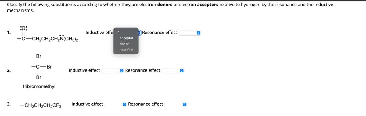 Classify the following substituents according to whether they are electron donors or electron acceptors relative to hydrogen by the resonance and the inductive
mechanisms.
:0:
1.
-CH2CH2CH2N(CH3)2
Br
Inductive effe ✓
Resonance effect
acceptor
donor
no effect
-C-Br
Inductive effect
Resonance effect
2.
Br
tribromomethyl
3.
-CH2CH2CH2CF3
Inductive effect
✪ Resonance effect