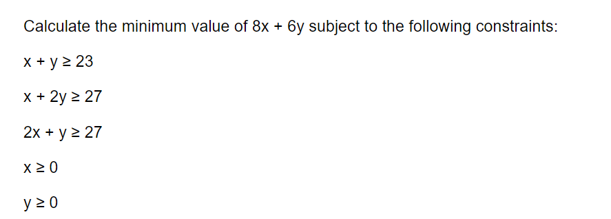 Calculate the minimum value of 8x + 6y subject to the following constraints:
x + y ≥ 23
x + 2y ≥ 27
2x + y ≥ 27
x ≥ 0
y≥0