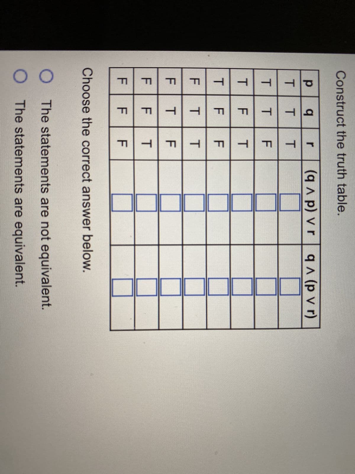 Construct the truth table.
PTT
T
T
LL
3
LL
3
q r (qɅp) vr q ^ (p v r)
T
T
T
LL
LL
LL
LL
T
T T
T
LL
LL
LL
LL
T
F
Choose the correct answer below.
O
O The statements are equivalent.
TF
The statements are not equivalent.