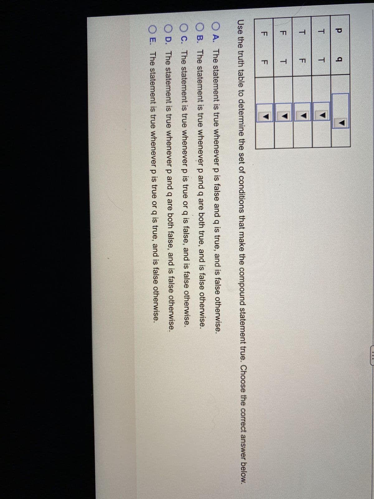 р
q
T
T
T
F
F
T
F
F
Use the truth table to determine the set of conditions that make the compound statement true. Choose the correct answer below.
A. The statement is true whenever p is false and q is true, and is false otherwise.
OB. The statement is true whenever p and q are both true, and is false otherwise.
OC. The statement is true whenever p is true or q is false, and is false otherwise.
OD. The statement is true whenever p and q are both false, and is false otherwise.
OE. The statement is true whenever p is true or q is true, and is false otherwise.