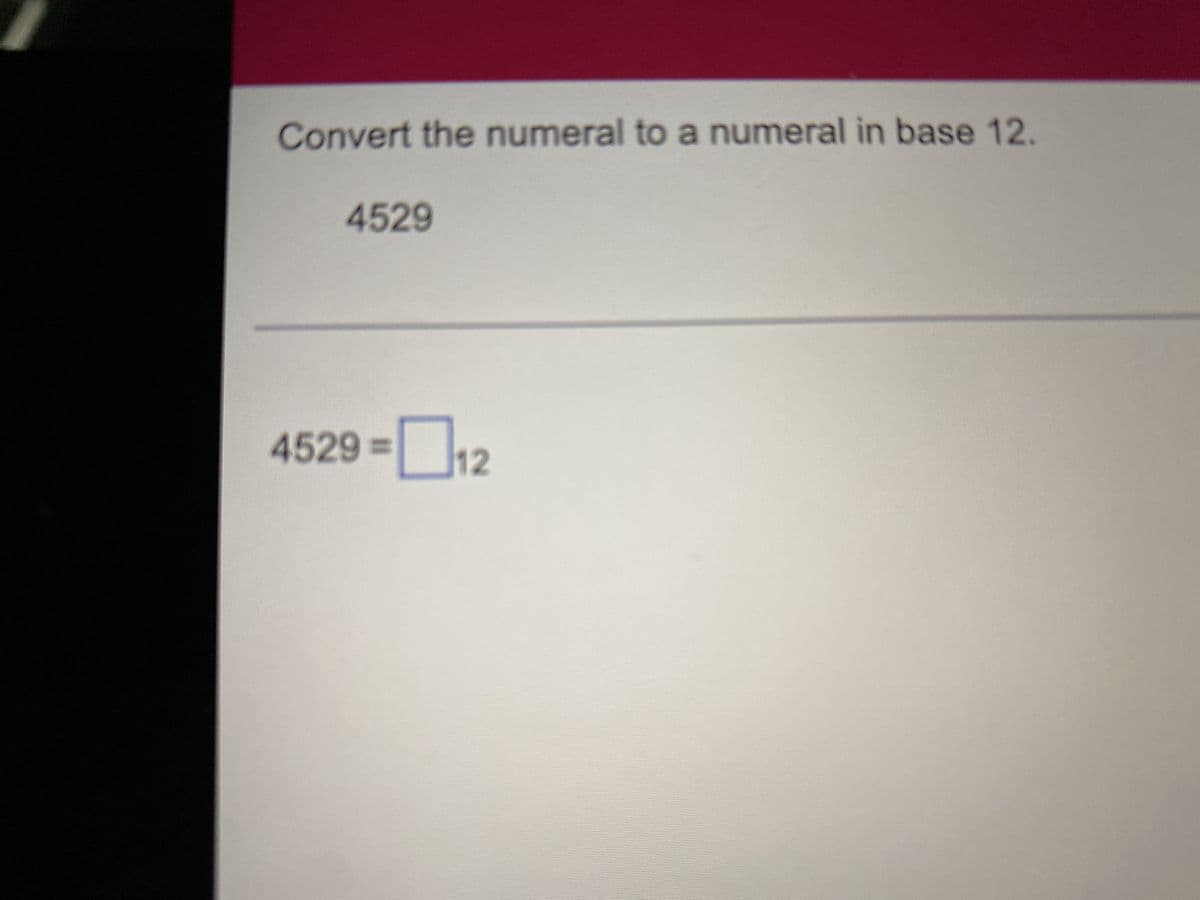 ### Converting Decimal Numbers to Other Bases

#### Question: Convert the numeral to a numeral in base 12.
```
4529
```
#### Solution
```
4529 = [   ]₁₂
```

### Explanation:
In this exercise, you are asked to convert the decimal number 4529 to its equivalent in base 12.

#### Detailed Steps:
1. Start dividing the decimal number (4529) by 12 and keep track of the quotient and remainder.
2. The remainders, read from bottom to top, will form the base-12 number.

In this case, you perform successive divisions of 4529 by 12 until the quotient is zero. The remainder at each step represents a digit of the base 12 number starting from the least significant digit to the most significant digit (from bottom to top).

Example calculation illustration:
- **Step 1:** 4529 ÷ 12 = 377 R 5 → The remainder is 5 (least significant digit).
- **Step 2:** 377 ÷ 12 = 31 R 5 → The next digit is 5.
- **Step 3:** 31 ÷ 12 = 2 R 7 → The next digit is 7.
- **Final Step:** 2 ÷ 12 = 0 R 2 → The most significant digit is 2.

So, 4529 in base 10 is written as "2575" in base 12.

```
4529 = 2575₁₂
```
