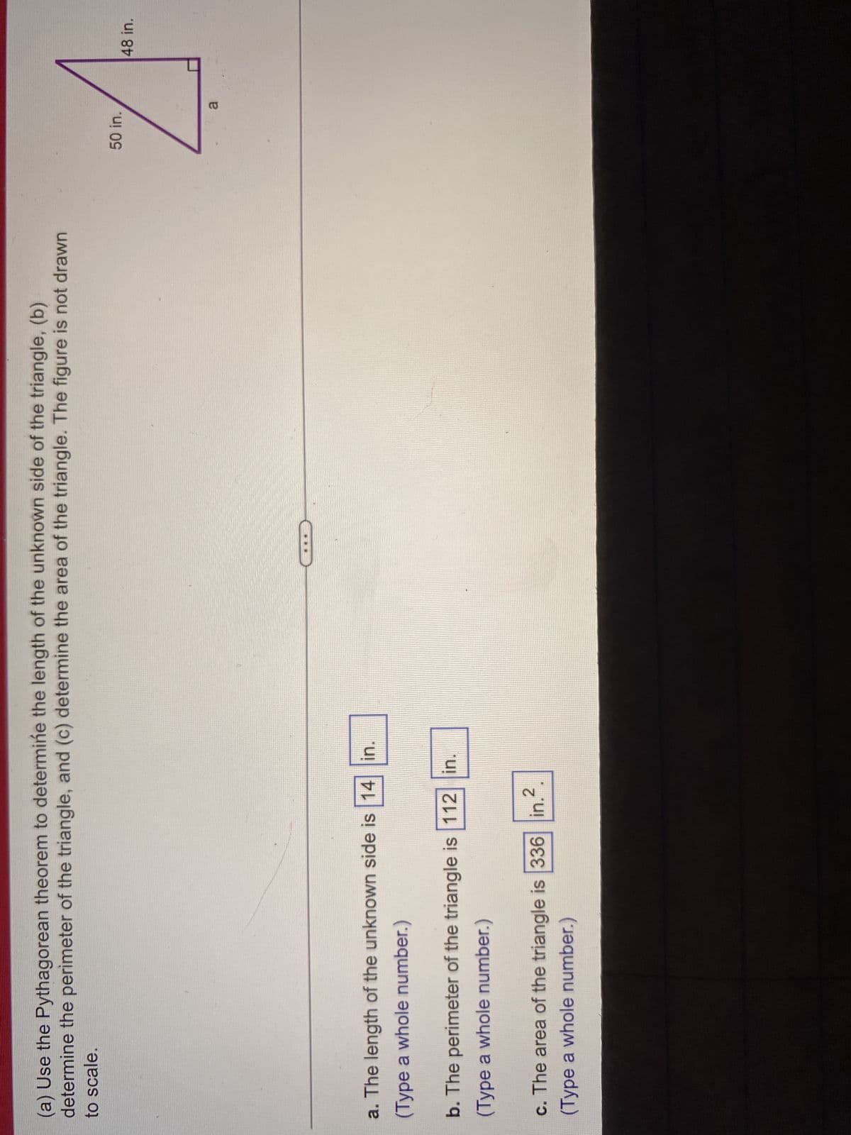 (a) Use the Pythagorean theorem to determine the length of the unknown side of the triangle, (b)
determine the perimeter of the triangle, and (c) determine the area of the triangle. The figure is not drawn
to scale.
a. The length of the unknown side is 14 in.
(Type a whole number.)
b. The perimeter of the triangle is 112 in.
(Type a whole number.)
c. The area of the triangle is 336 in.2
(Type a whole number.)
50 in.
a
48 in.