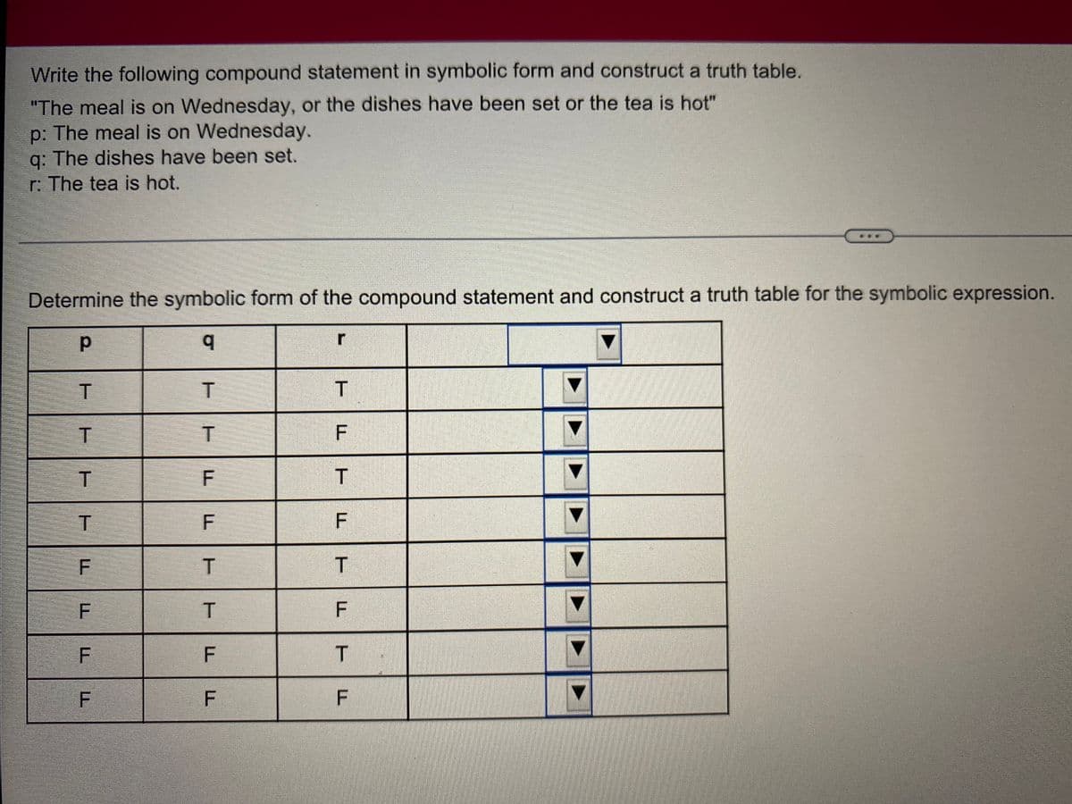 Write the following compound statement in symbolic form and construct a truth table.
"The meal is on Wednesday, or the dishes have been set or the tea is hot"
p: The meal is on Wednesday.
q: The dishes have been set.
r: The tea is hot.
Determine the symbolic form of the compound statement and construct a truth table for the symbolic expression.
р
r
q
T
T
T
T
T
T
F
T
F
F
T
F
T
F
F
F
F
TI
T
F
T
LL
T
F