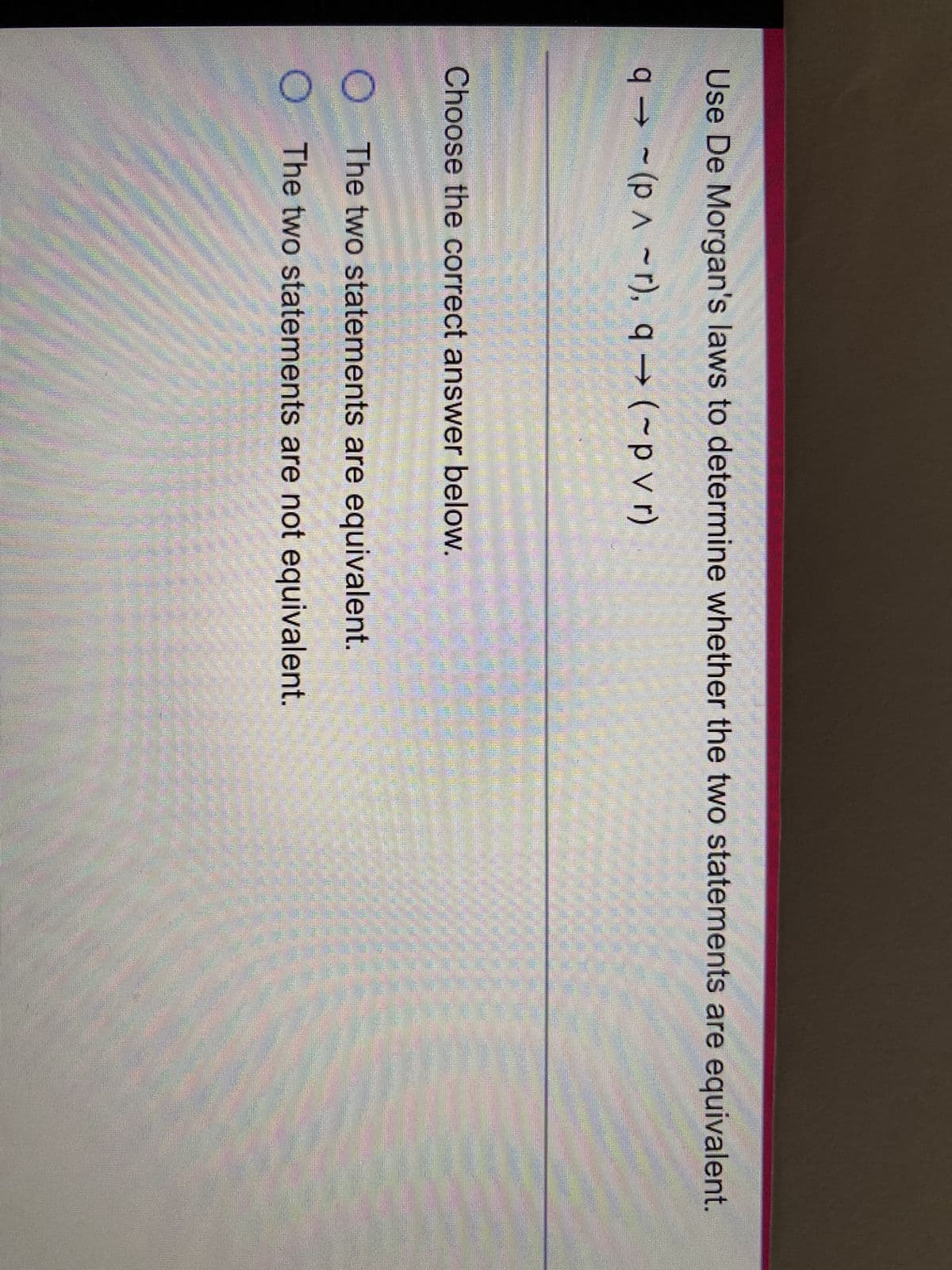 ### De Morgan's Laws: Statement Equivalence

Use De Morgan's laws to determine whether the two statements are equivalent:

1. \( q \rightarrow (p \land \neg r) \)
2. \( q \rightarrow (\neg p \lor r) \)

**Choose the correct answer below:**
- O The two statements are equivalent.
- O The two statements are not equivalent.

### Explanation

To determine whether the two logical statements are equivalent, we apply De Morgan's laws, which state:

- The negation of a conjunction is the disjunction of the negations:
  \[
  \neg (A \land B) \equiv (\neg A \lor \neg B)
  \]
  
- The negation of a disjunction is the conjunction of the negations:
  \[
  \neg (A \lor B) \equiv (\neg A \land \neg B)
  \]

Thus, we analyze both statements provided:

1. \( q \rightarrow (p \land \neg r) \)
2. \( q \rightarrow (\neg p \lor r) \)

By De Morgan's laws:
- The expression \( \neg (p \land \neg r) \equiv (\neg p \lor r) \)

Therefore, the expressions within the parentheses are indeed the negation of each other, thus transforming one statement into the other to check for equivalence. Upon applying these laws, we can determine whether the transformed statements hold the same truth values across all possible scenarios.

Please apply De Morgan's laws and logical equivalence rules to confirm the correctness of the transformation and whether the original statements are indeed equivalent.