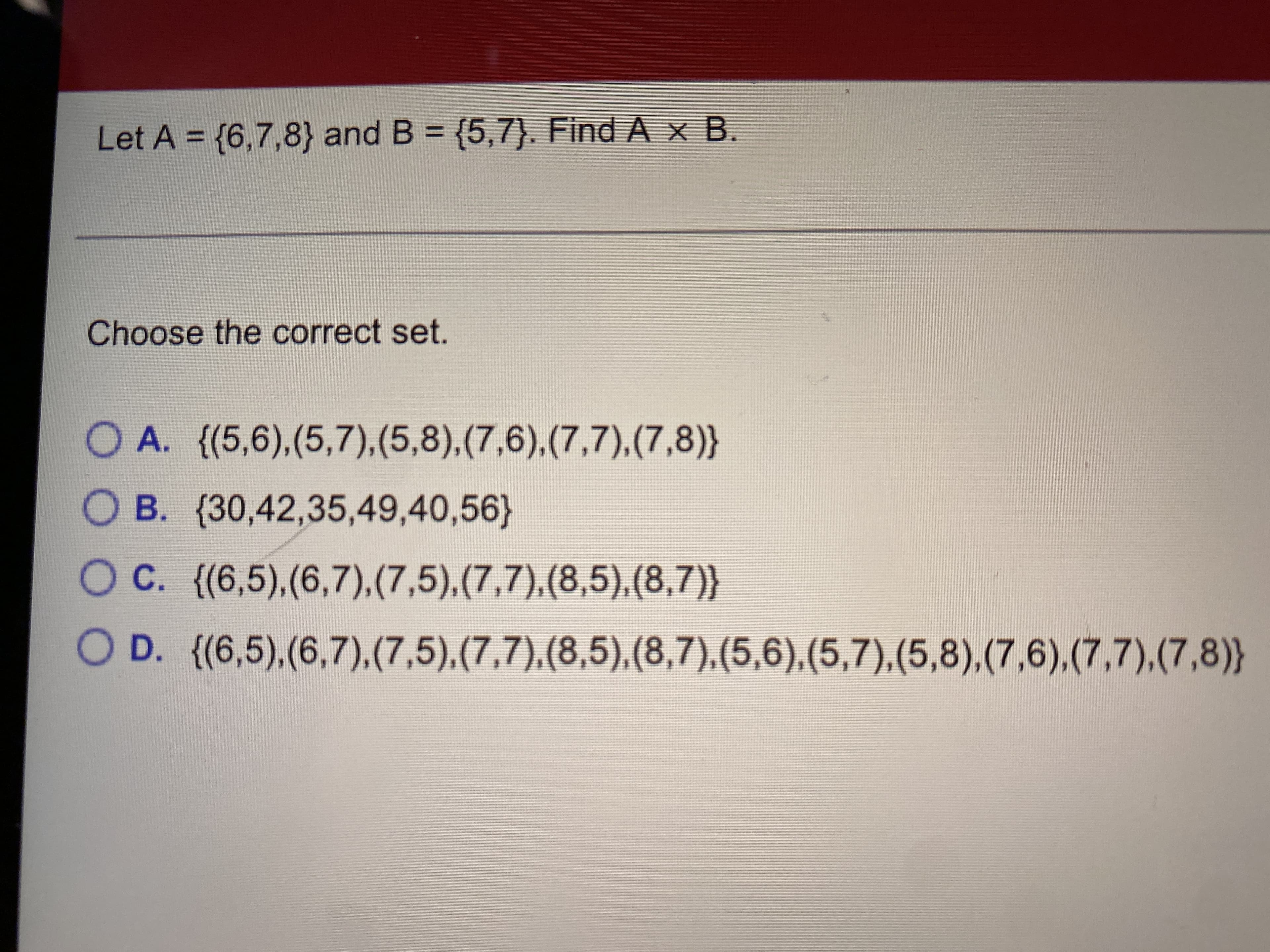 Let A = {6,7,8} and B = {5,7}. Find A x B.
%3D
Choose th correct set.
O A. {(5,6),(5,7),(5,8),(7,6),(7,7),(7,8)}
O B. (30,42,35,49,40,56}
OC. {(6,5),(6,7),(7,5),(7,7).(8,5),(8,7)}
O D. {(6,5),(6,7).(7,5),(7,7),(8,5),(8,7),(5,6),(5,7),(5,8),(7,6),(7,7).(7,8)}
