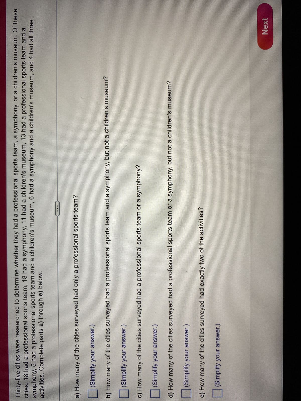 Thirty-five cities were researched to determine whether they had a professional sports team, a symphony, or a children's museum. Of these
cities, 18 had a professional sports team, 18 had a symphony, 11 had a children's museum, 13 had a professional sports team and a
symphony, 5 had a professional sports team and a children's museum, 6 had a symphony and a children's museum, and 4 had all three
activities. Complete parts a) through e) below.
a) How many of the cities surveyed had only a professional sports team?
(Simplify your answer.)
b) How many of the cities surveyed had a professional sports team and a symphony, but not a children's museum?
(Simplify your answer.)
c) How many of the cities surveyed had a professional sports team or a symphony?
(Simplify your answer.)
d) How many of the cities surveyed had a professional sports team or a symphony, but not a children's museum?
(Simplify your answer.)
e) How many of the cities surveyed had exactly two of the activities?
(Simplify your answer.)
Next