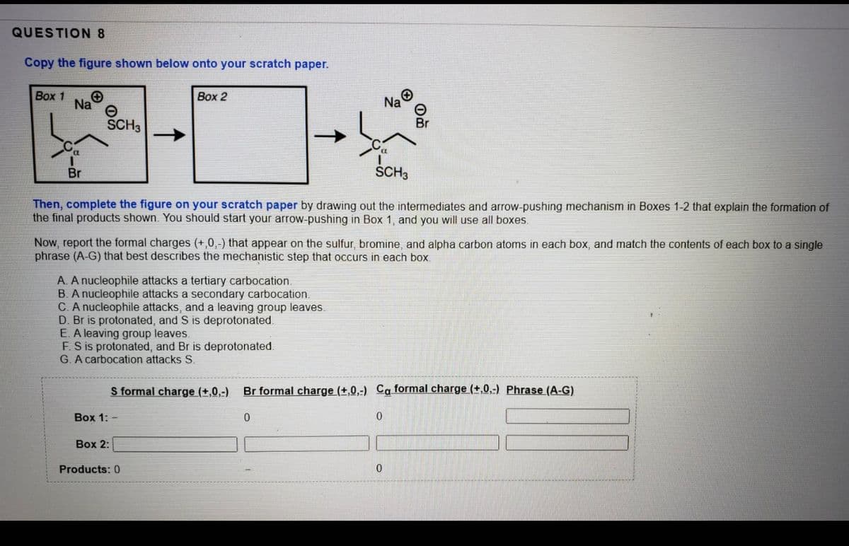 QUESTION 8
Copy the figure shown below onto your scratch paper.
Вох 1
Na
Box 2
Na
SCH3
Br
Br
SCH3
Then, complete the figure on your scratch paper by drawing out the intermediates and arrow-pushing mechanism in Boxes 1-2 that explain the formation of
the final products shown. You should start your arrow-pushing in Box 1, and you will use all boxes.
Now, report the formal charges (+,0,-) that appear on the sulfur, bromine, and alpha carbon atoms in each box, and match the contents of each box to a single
phrase (A-G) that best describes the mechanistic step that occurs in each box.
A. A nucleophile attacks a tertiary carbocation
B. A nucleophile attacks a secondary carbocation.
C. A nucleophile attacks, and a leaving group leaves.
D. Br is protonated, and S is deprotonated.
E. A leaving group leaves.
F.S is protonated, and Br is deprotonated.
G. A carbocation attacks S.
S formal charge (+,0,-)
Br formal charge (+,0,-) Ca formal charge (+,0,-) Phrase (A-G)
Box 1: -
Box 2:
Products: 0
