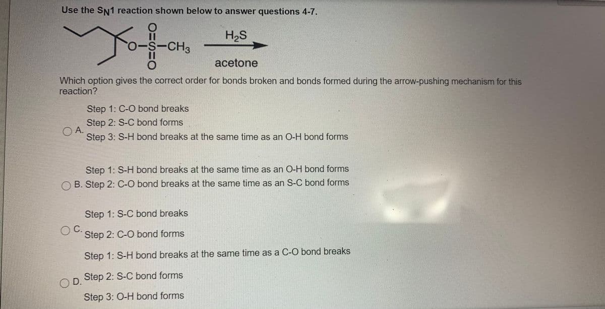 Use the SN1 reaction shown below to answer questions 4-7.
H2S
-S-CH3
acetone
Which option gives the correct order for bonds broken and bonds formed during the arrow-pushing mechanism for this
reaction?
Step 1: C-O bond breaks
Step 2: S-C bond forms
O A.
Step 3: S-H bond breaks at the same time as an O-H bond forms
Step 1: S-H bond breaks at the same time as an O-H bond forms
O B. Step 2: C-O bond breaks at the same time as an S-C bond forms
Step 1: S-C bond breaks
OC.
Step 2: C-O bond forms
Step 1: S-H bond breaks at the same time as a C-O bond breaks
O D.
Step 2: S-C bond forms
Step 3: O-H bond forms
