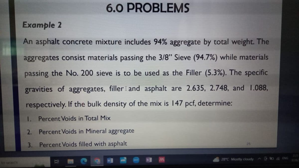 to search
6.0 PROBLEMS
Example 2
An asphalt concrete mixture includes 94% aggregate by total weight. The
aggregates consist materials passing the 3/8" Sieve (94.7%) while materials
passing the No. 200 sieve is to be used as the Filler (5.3%). The specific
gravities of aggregates, filler I and asphalt are 2.635, 2.748, and 1.088,
respectively. If the bulk density of the mix is 147 pcf, determine:
1.
Percent Voids in Total Mix
2.
Percent Voids in Mineral aggregate
3. Percent Voids filled with asphalt
At
25
28°C Mostly cloudy
ENG
2:25