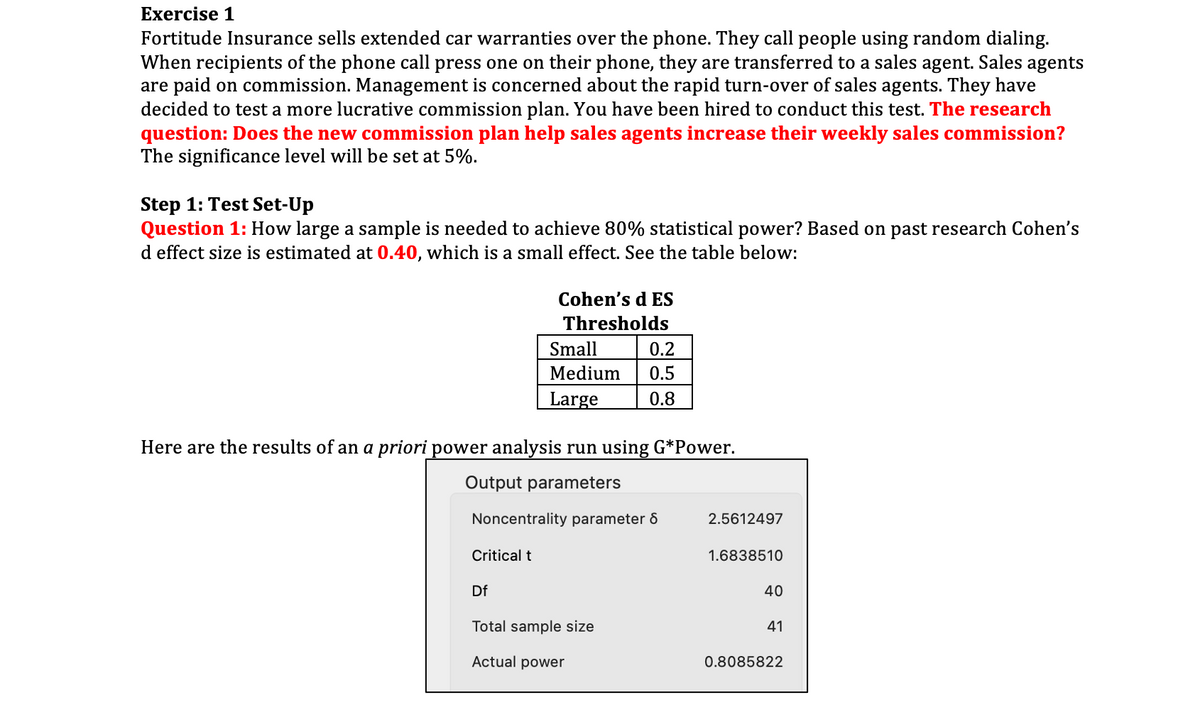 Exercise 1
Fortitude Insurance sells extended car warranties over the phone. They call people using random dialing.
When recipients of the phone call press one on their phone, they are transferred to a sales agent. Sales agents
are paid on commission. Management is concerned about the rapid turn-over of sales agents. They have
decided to test a more lucrative commission plan. You have been hired to conduct this test. The research
question: Does the new commission plan help sales agents increase their weekly sales commission?
The significance level will be set at 5%.
Step 1: Test Set-Up
Question 1: How large a sample is needed to achieve 80% statistical power? Based on past research Cohen's
d effect size is estimated at 0.40, which is a small effect. See the table below:
Cohen's d ES
Thresholds
Small
0.2
Medium
0.5
Large
0.8
Here are the results of an a priori power analysis run using G*Power.
Output parameters
Noncentrality parameter 6
2.5612497
Critical t
1.6838510
Df
40
Total sample size
41
Actual power
0.8085822
