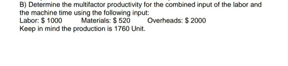 B) Determine the multifactor productivity for the combined input of the labor and
the machine time using the following input:
Labor: $1000 Materials: $ 520
Overheads: $ 2000
Keep in mind the production is 1760 Unit.