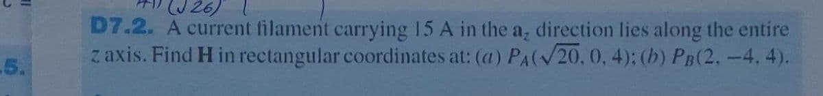 5.
(J26)
D7.2. A current filament carrying 15 A in the a, direction lies along the entire
z axis. Find H in rectangular coordinates at: (a) PA(√20, 0, 4); (b) PB(2, -4,4).
