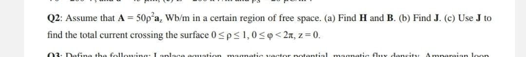 Q2: Assume that A = 50p²a, Wb/m in a certain region of free space. (a) Find H and B. (b) Find J. (c) Use J to
find the total current crossing the surface 0≤p≤ 1,0 ≤ <2л, z = 0.
03: Define the following: I anlace equation magnetic vector potential magnetic flux density Amperaian loon