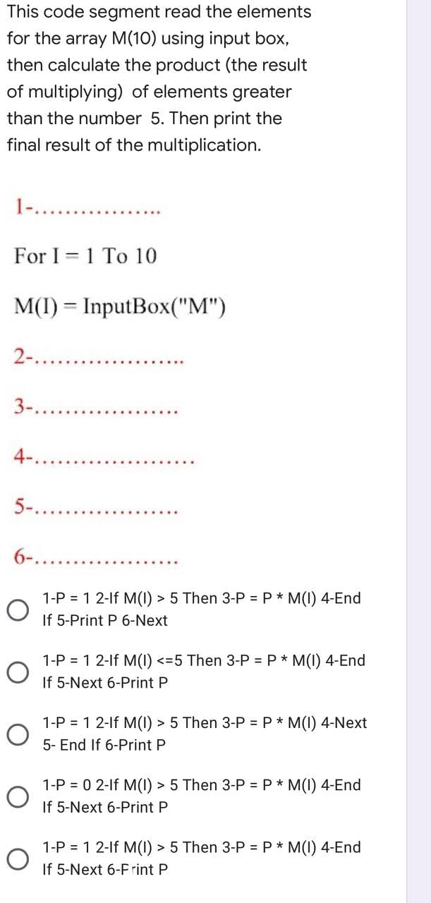 This code segment read the elements
for the array M(10) using input box,
then calculate the product (the result
of multiplying) of elements greater
than the number 5. Then print the
final result of the multiplication.
1-............
For I 1 To 10
M(I) = InputBox("M")
2-..
3-..
4-..
5-...
6-...
1-P = 1 2-lf M(I) > 5 Then 3-P = P * M(I) 4-End
If 5-Print P 6-Next
1-P = 1 2-lf M(I) <=5 Then 3-P = P * M(I) 4-End
If 5-Next 6-Print P
1-P = 1 2-lf M(I) > 5 Then 3-P = P * M(I) 4-Next
5- End If 6-Print P
1-P = 0 2-lf M(I) > 5 Then 3-P = P * M(I) 4-End
If 5-Next 6-Print P
1-P = 1 2-lf M(I) > 5 Then 3-P = P * M(I) 4-End
If 5-Next 6-Frint P
O
O
O
O