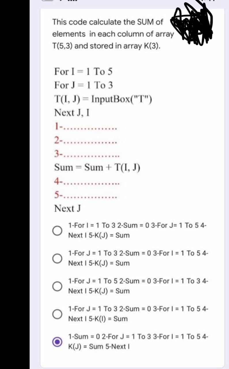 This code calculate the SUM of
elements in each column of array
T(5,3) and stored in array K(3).
For I = 1 To 5
For J = 1 To 3
T(I, J) = InputBox("T")
Next J, I
1-............
2-...
3-.....
Sum Sum + T(I, J)
-
4-..
5-.......
Next J
1-For I = 1 To 3 2-Sum = 0 3-For J= 1 To 54-
Next I 5-K(J) = Sum
1-For J = 1 To 3 2-Sum = 0 3-For I = 1 To 54-
Next I 5-K(J) = Sum
1-For J = 1 To 5 2-Sum = 0 3-For I = 1 To 3 4-
Next I 5-K(J) = Sum
1-For J = 1 To 3 2-Sum = 0 3-For 1 = 1 To 54-
Next I 5-K(1) = Sum
1-Sum 02-For J = 1 To 3 3-For I = 1 To 54-
K(J) = Sum 5-Next I